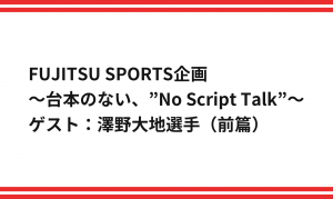 FUJITSU SPORTS企画 ～台本のない、”No Script Talk”～ ゲスト：澤野大地選手（前篇）