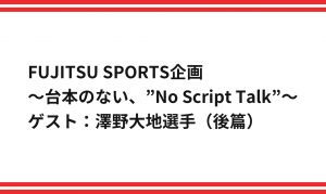 FUJITSU SPORTS企画 ～台本のない、”No Script Talk”～ ゲスト：澤野大地選手（後編）