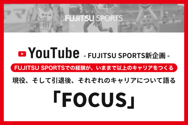 FUJITSU SPORTS新企画！ 現役、そして引退後、それぞれのキャリアについて語る 「FOCUS」インタビュー動画がスタート。 ～FUJITSU SPORTSでの経験が、いままで以上のキャリアをつくる～